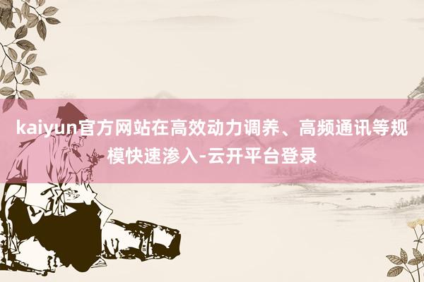 kaiyun官方网站在高效动力调养、高频通讯等规模快速渗入-云开平台登录