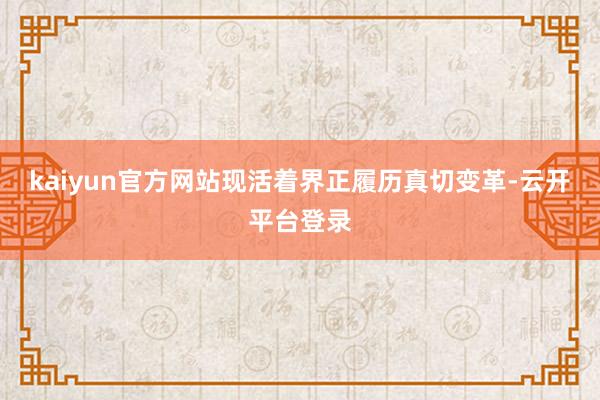 kaiyun官方网站现活着界正履历真切变革-云开平台登录