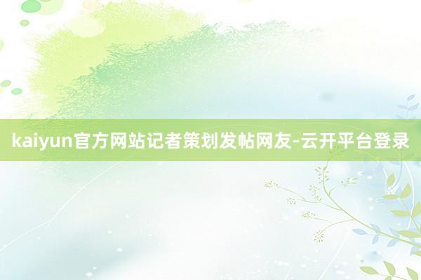 kaiyun官方网站　　记者策划发帖网友-云开平台登录
