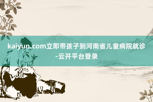 kaiyun.com立即带孩子到河南省儿童病院就诊-云开平台登录