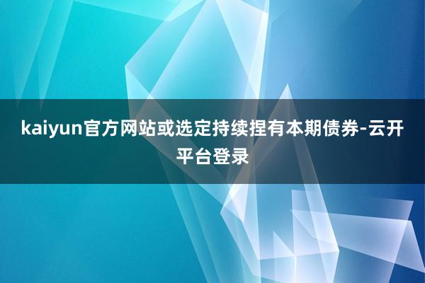 kaiyun官方网站或选定持续捏有本期债券-云开平台登录