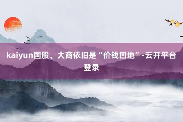 kaiyun国股、大商依旧是“价钱凹地”-云开平台登录