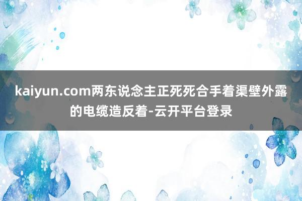 kaiyun.com两东说念主正死死合手着渠壁外露的电缆造反着-云开平台登录