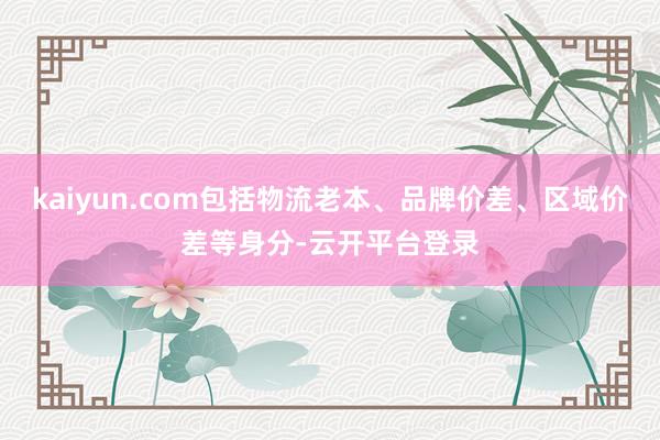 kaiyun.com包括物流老本、品牌价差、区域价差等身分-云开平台登录