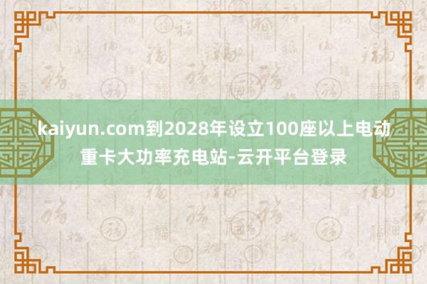 kaiyun.com到2028年设立100座以上电动重卡大功率充电站-云开平台登录