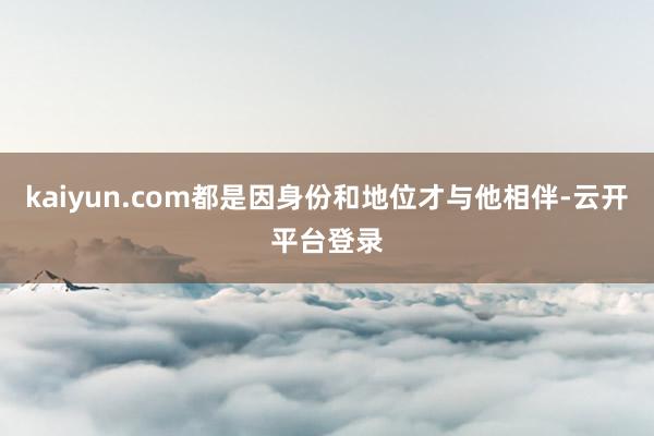 kaiyun.com都是因身份和地位才与他相伴-云开平台登录