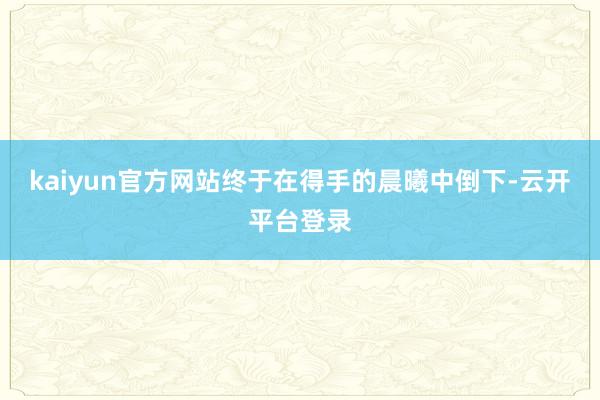 kaiyun官方网站终于在得手的晨曦中倒下-云开平台登录