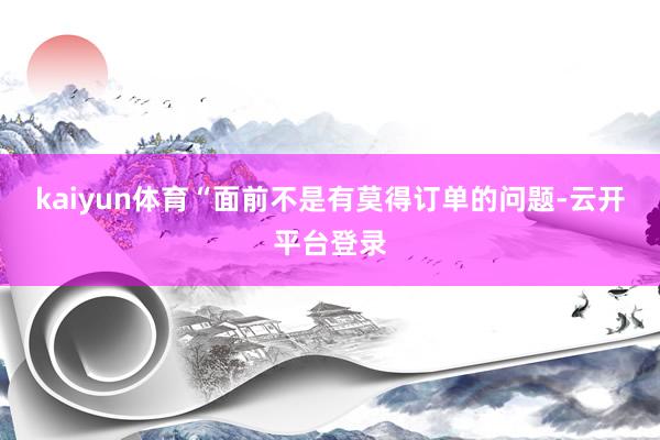 kaiyun体育“面前不是有莫得订单的问题-云开平台登录