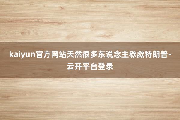 kaiyun官方网站天然很多东说念主欷歔特朗普-云开平台登录