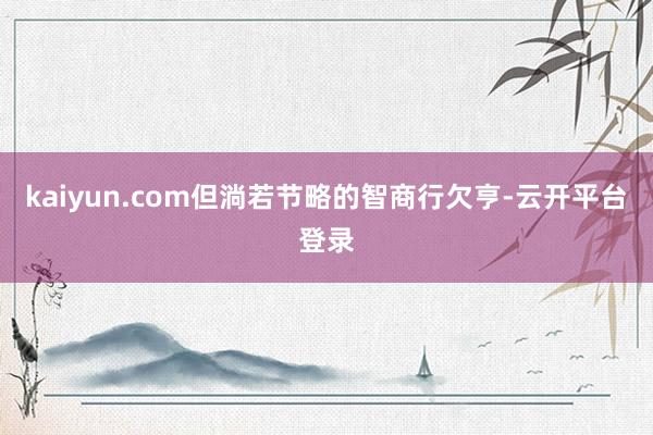 kaiyun.com但淌若节略的智商行欠亨-云开平台登录