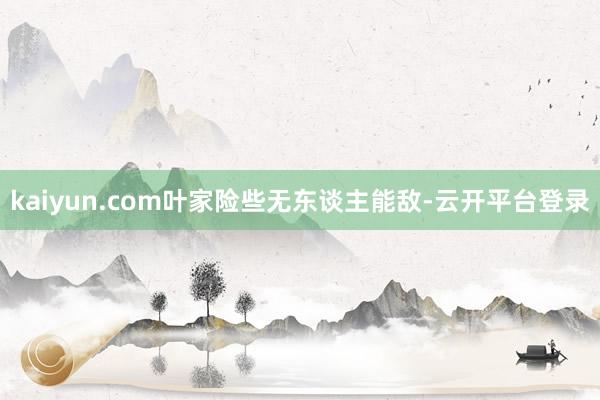 kaiyun.com叶家险些无东谈主能敌-云开平台登录