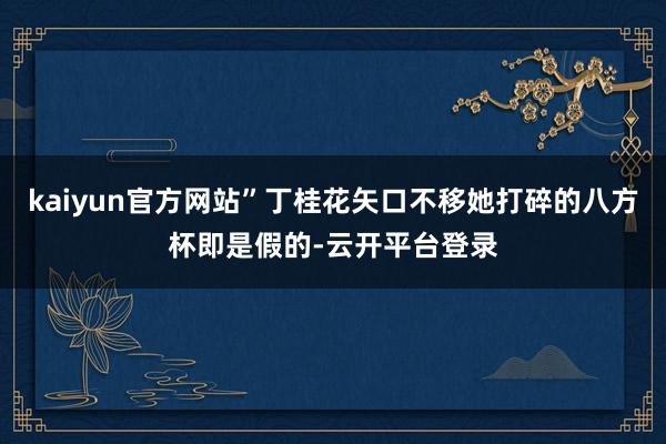 kaiyun官方网站”丁桂花矢口不移她打碎的八方杯即是假的-云开平台登录