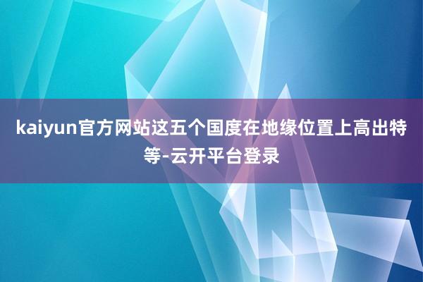 kaiyun官方网站这五个国度在地缘位置上高出特等-云开平台登录