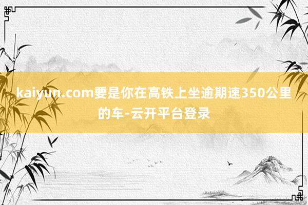 kaiyun.com要是你在高铁上坐逾期速350公里的车-云开平台登录