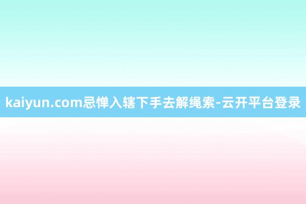 kaiyun.com忌惮入辖下手去解绳索-云开平台登录