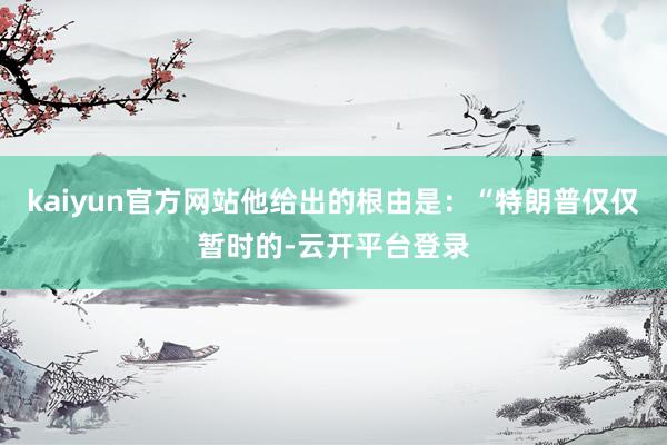 kaiyun官方网站他给出的根由是：“特朗普仅仅暂时的-云开平台登录