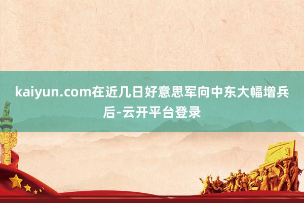 kaiyun.com在近几日好意思军向中东大幅增兵后-云开平台登录