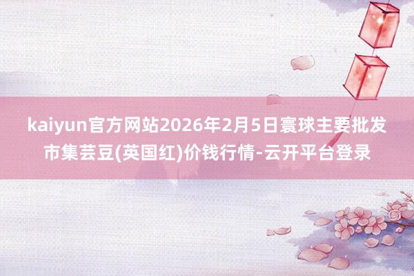 kaiyun官方网站2026年2月5日寰球主要批发市集芸豆(英国红)价钱行情-云开平台登录