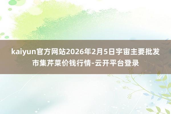 kaiyun官方网站2026年2月5日宇宙主要批发市集芹菜价钱行情-云开平台登录