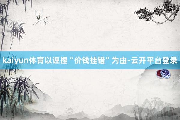 kaiyun体育以诬捏“价钱挂错”为由-云开平台登录